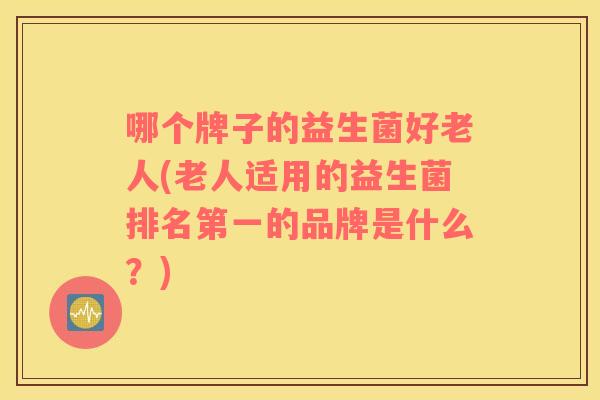 哪个牌子的益生菌好老人(老人适用的益生菌排名第一的品牌是什么？)