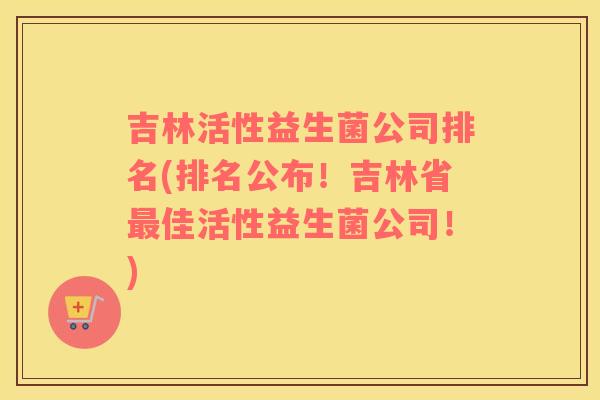吉林活性益生菌公司排名(排名公布！吉林省最佳活性益生菌公司！)