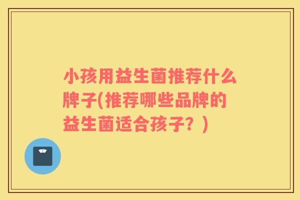 小孩用益生菌推荐什么牌子(推荐哪些品牌的益生菌适合孩子？)