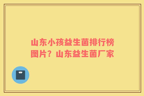 山东小孩益生菌排行榜图片？山东益生菌厂家