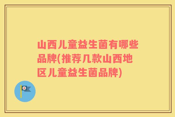 山西儿童益生菌有哪些品牌(推荐几款山西地区儿童益生菌品牌)