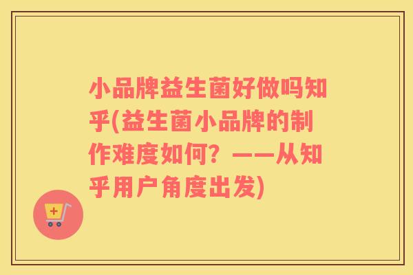 小品牌益生菌好做吗知乎(益生菌小品牌的制作难度如何？——从知乎用户角度出发)