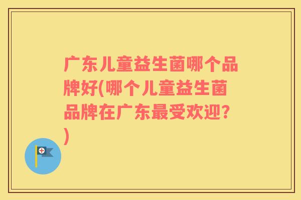 广东儿童益生菌哪个品牌好(哪个儿童益生菌品牌在广东受欢迎？)