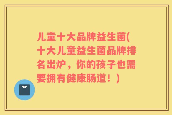 儿童十大品牌益生菌(十大儿童益生菌品牌排名出炉，你的孩子也需要拥有健康肠道！)