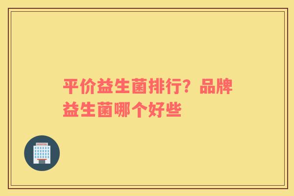 平价益生菌排行?品牌益生菌哪个好些 平价益生菌排行?品牌益生菌哪个好些