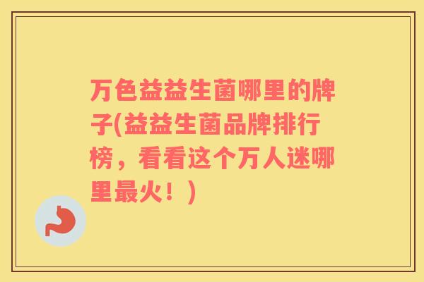 万色益益生菌哪里的牌子(益益生菌品牌排行榜，看看这个万人迷哪里最火！)