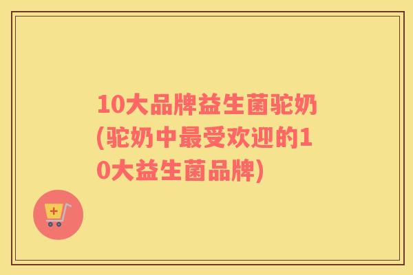 10大品牌益生菌驼奶(驼奶中最受欢迎的10大益生菌品牌)