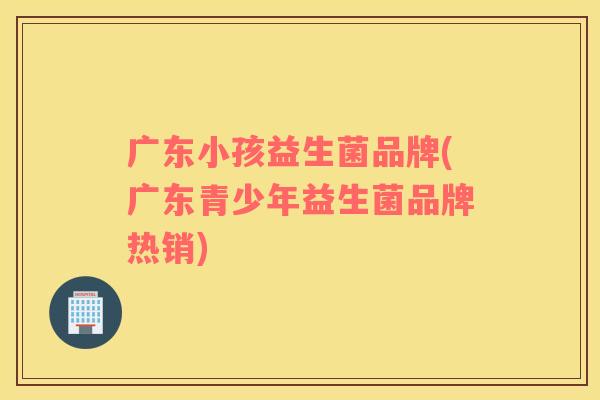 广东小孩益生菌品牌(广东青少年益生菌品牌热销)