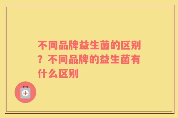 不同品牌益生菌的区别？不同品牌的益生菌有什么区别