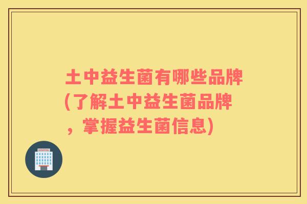 土中益生菌有哪些品牌(了解土中益生菌品牌，掌握益生菌信息)