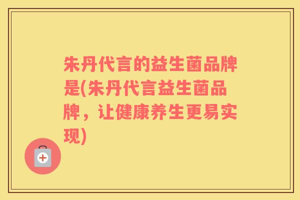 朱丹代言的益生菌品牌是(朱丹代言益生菌品牌，让健康养生更易实现)