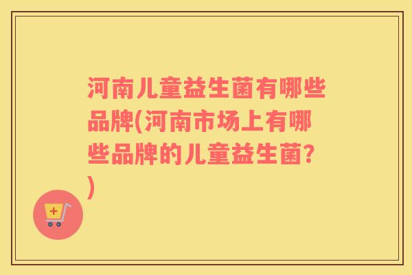 河南儿童益生菌有哪些品牌(河南市场上有哪些品牌的儿童益生菌？)