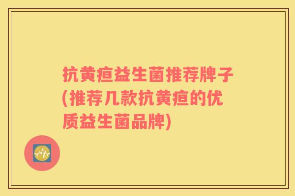 抗黄疸益生菌推荐牌子(推荐几款抗黄疸的优质益生菌品牌)