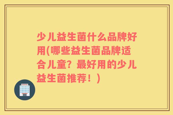 少儿益生菌什么品牌好用(哪些益生菌品牌适合儿童？最好用的少儿益生菌推荐！)