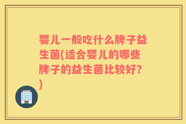婴儿一般吃什么牌子益生菌(适合婴儿的哪些牌子的益生菌比较好？)