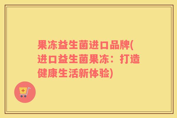 果冻益生菌进口品牌(进口益生菌果冻：打造健康生活新体验)