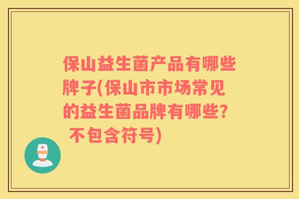 保山益生菌产品有哪些牌子(保山市市场常见的益生菌品牌有哪些？ 不包含符号)