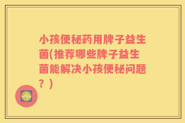小孩便秘药用牌子益生菌(推荐哪些牌子益生菌能解决小孩便秘问题？)