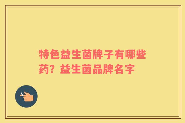 特色益生菌牌子有哪些药？益生菌品牌名字
