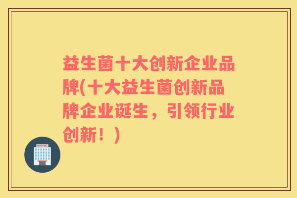 益生菌十大创新企业品牌(十大益生菌创新品牌企业诞生，引领行业创新！)