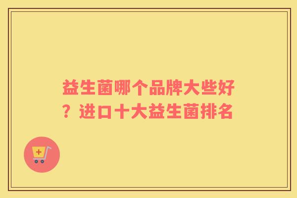益生菌哪个品牌大些好?进口十大益生菌排名 益生菌哪个品牌大些好?进口十大益生菌排名