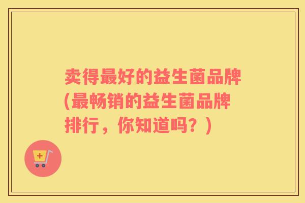 卖得最好的益生菌品牌(最畅销的益生菌品牌排行，你知道吗？)