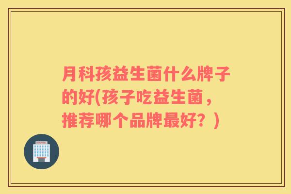 月科孩益生菌什么牌子的好(孩子吃益生菌，推荐哪个品牌最好？)