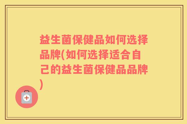 益生菌保健品如何选择品牌(如何选择适合自己的益生菌保健品品牌)