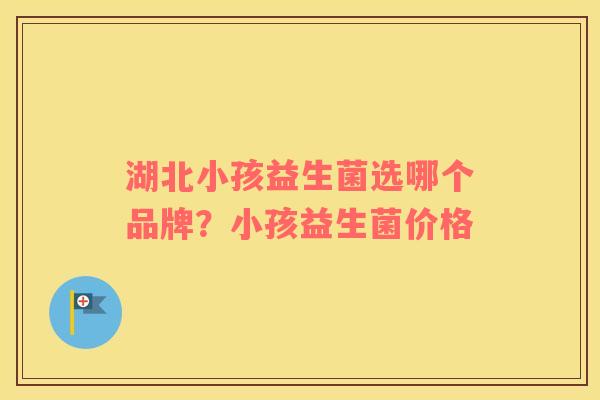 湖北小孩益生菌选哪个品牌？小孩益生菌价格