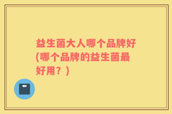 益生菌大人哪个品牌好(哪个品牌的益生菌最好用？)
