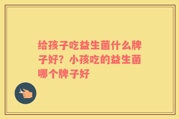 给孩子吃益生菌什么牌子好？小孩吃的益生菌哪个牌子好