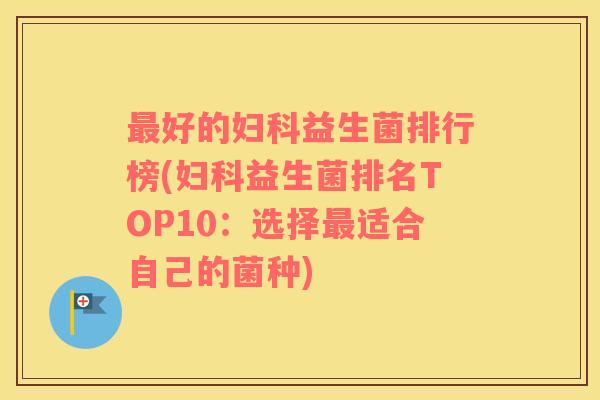 最好的妇科益生菌排行榜(妇科益生菌排名TOP10：选择最适合自己的菌种)