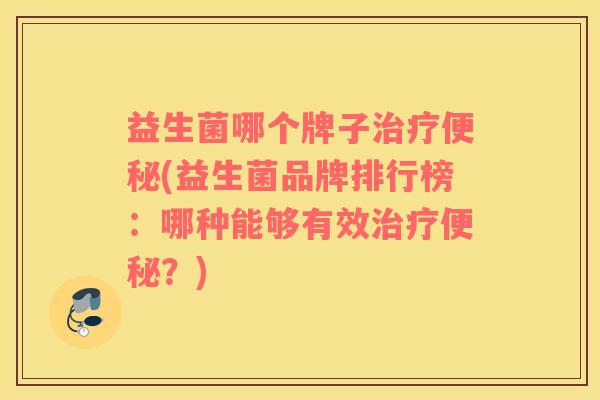 益生菌哪个牌子治疗便秘(益生菌品牌排行榜：哪种能够有效治疗便秘？)
