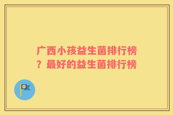 广西小孩益生菌排行榜？最好的益生菌排行榜