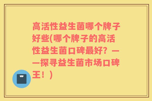 高活性益生菌哪个牌子好些(哪个牌子的高活性益生菌口碑最好？——探寻益生菌市场口碑王！)