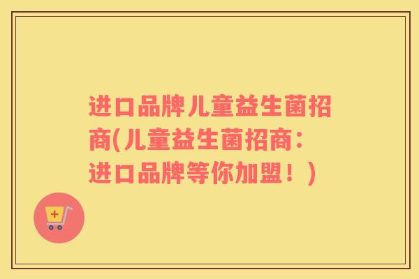进口品牌儿童益生菌招商(儿童益生菌招商：进口品牌等你加盟！)