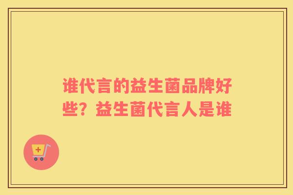 谁代言的益生菌品牌好些？益生菌代言人是谁