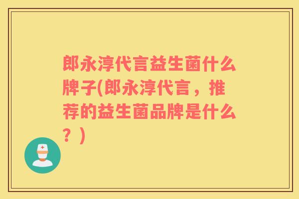 郎永淳代言益生菌什么牌子(郎永淳代言，推荐的益生菌品牌是什么？)