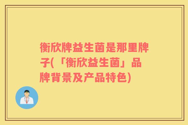 衡欣牌益生菌是那里牌子(「衡欣益生菌」品牌背景及产品特色)
