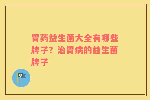 胃药益生菌大全有哪些牌子？治胃病的益生菌牌子