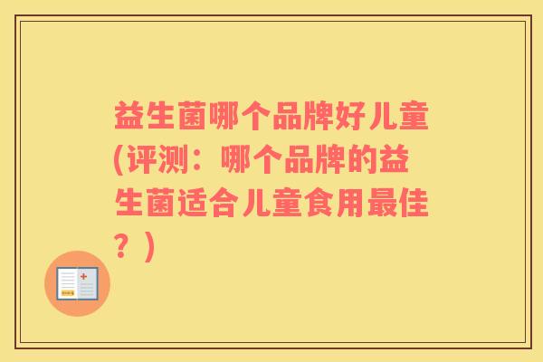 益生菌哪个品牌好儿童(评测:哪个品牌的益生菌适合儿童食用佳?) 益生菌哪个品牌好儿童(评测:哪个品牌的益生菌适合儿童食用佳?)