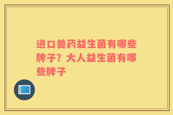 进口兽药益生菌有哪些牌子？大人益生菌有哪些牌子