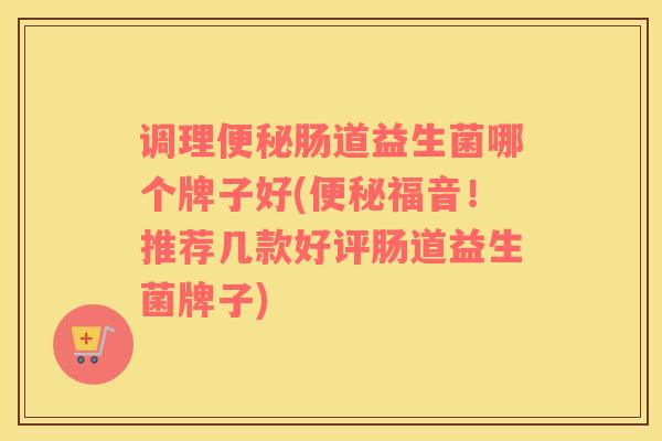 调理便秘肠道益生菌哪个牌子好(便秘福音！推荐几款好评肠道益生菌牌子)