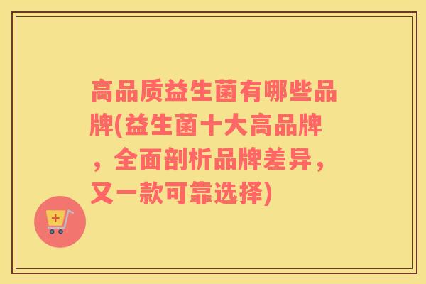 高品质益生菌有哪些品牌(益生菌十大高品牌,全面剖析品牌差异,又一款可靠选择) 高品质益生菌有哪些品牌(益生菌十大高品牌,全面剖析品牌差异,又一款可靠选择)