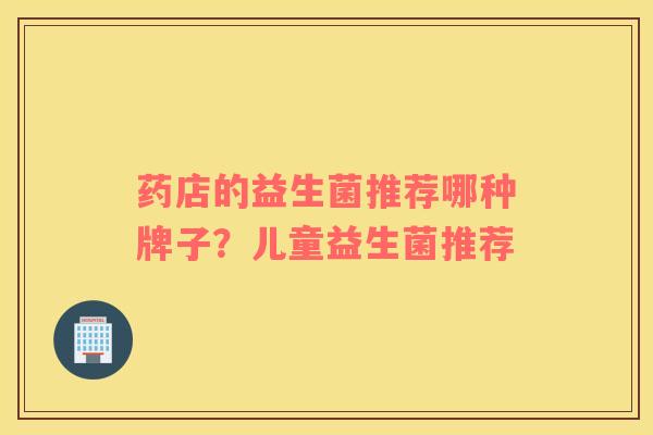 药店的益生菌推荐哪种牌子？儿童益生菌推荐