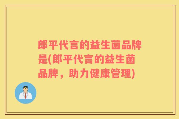 郎平代言的益生菌品牌是(郎平代言的益生菌品牌，助力健康管理)