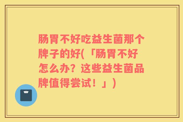 肠胃不好吃益生菌那个牌子的好(「肠胃不好怎么办？这些益生菌品牌值得尝试！」)