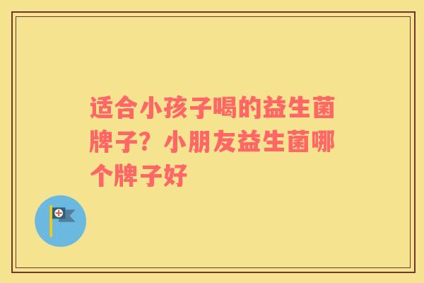 适合小孩子喝的益生菌牌子？小朋友益生菌哪个牌子好