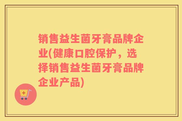 销售益生菌牙膏品牌企业(健康口腔保护，选择销售益生菌牙膏品牌企业产品)