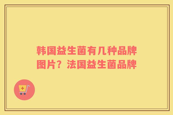 韩国益生菌有几种品牌图片？法国益生菌品牌
